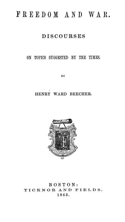 handle is hein.slavery/frewardi0001 and id is 1 raw text is: 

FREEDOM AND WAR.



       DISCOURSES



   ON TOPICS SUGGESTED BY THE TIMES.



            BY



     HENRY WARD BEECHER.


       BOSTON:
TICKNOR AND FIELDS.
         1863.


