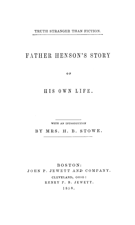 handle is hein.slavery/frhstoli0001 and id is 1 raw text is: 






TRUTH STRANGER TITAN FICTION.


FATHER IENSON'S STORY



              OF




      11S OWN LIFE.


        WITH AN INTRODUCTION

   BY MRS. H. B. STOWE.








          BOSTON:
JOHN P. JEWETT AND COMPANY.
        CLEVELAND, 01110:
      HENRY P. B. JEWETT.
            1858.


