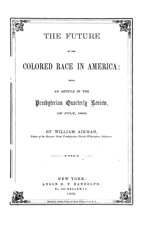 handle is hein.slavery/fucolram0001 and id is 1 raw text is: 










THE FUTURE


5n


OF THlE


COLORED RACE IN AMERICA:



                      BEING



               AN ARTICLE IN THE


OF JTTLY, 1S62.


3Y  WILLIAM AIKMAN,
anover Street Presbyterian Okurch, Wilmington, Dehwarie.













      NEW   YORK:
NSON   D. F. RANDOLPH,
    No. 683 BROADWAY.
          1862.

Edward 0. Jenkins, Printer, 20 North Williami Street, N. Y.


(9


Pastor qt the


I Lm-


I


A


