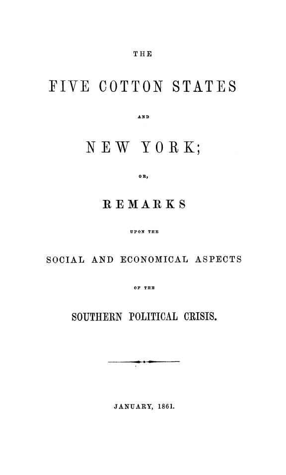 handle is hein.slavery/fvcotstny0001 and id is 1 raw text is: 



THE


FIVE COTTON


STATES


AND


NEW


YORK;


        REMARKS

           UPON THE

SOCIAL AND ECONOMICAL ASPECTS

            OF THE


SOUTHERN POLITICAL CRISIS.


JANUARY, 1861.


