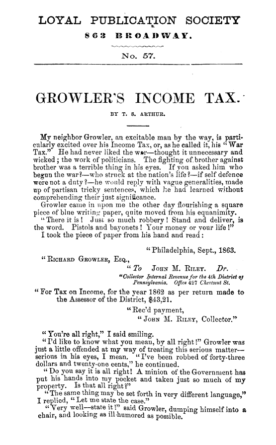 handle is hein.slavery/growinct0001 and id is 1 raw text is: LOYAL PUBLIOATION SOCIETY
863 BROADWAY.
No. 57.
GROWLER'S INCOME TAX.
BY T. S. ARTHUR.
My neighbor Growler, an excitable man by the way, is parti-
cularly excited over his Income Tax, or, as he called it, his War
Tax. He had never liked the w*r-thought it unnecessary and
wicked; the work of politicians. The fighting of. brother against
brother was a terrible tiling in his eyes. If you asked him who
begun the war?-who struck at the nation's life ?-if self defence
were not a duty ?-he would reply with vague generalities, made
up of partisan tricky sentences,' which he had learned without
comprehending their just significan ce.
Growler came in upon me the other day flourishing a square
piece of blue writing paper, quite moved from his equanimity.
There it is! J ust, so much robbery! Stand and deliver, is
the word. Pistols and bayonets! Your money or your life !
I took the piece of paper from his hand and read:
Philadelphia, Sept., 1863.
RICHARD GROWLER, ESQ.,
 To   JOHN 3M. RILEY.  Dr.
Collector  nternal Revenue for the 4th District oy
.Pennsylvania. Oice 427 Cheptnut St.
For Tax on Income, for the year 1862 as per return made to
the Assessor of the District, $43,21.
Rec'd payment,
JOHN M. RILEY, Collector.
You're all right, I said smiling.
I'd like to know what you mean, by all right ! Growler was
just a little offended at my way of treating this serious matter--
serious in his eyes, I mean. I've been robbed of forty-three
dollars and twenty-one cents, he continued.
1Do you say it is all right! A minion of the Government has
put his hands into my pocket and taken just so much of my
property. Is that all right ?
The same thing may be set forth in very different language,
I replied, Let me state the case.
Very well-state it ! said Growler, dumping himself into a
chair, and looking as ill-humored as possible.


