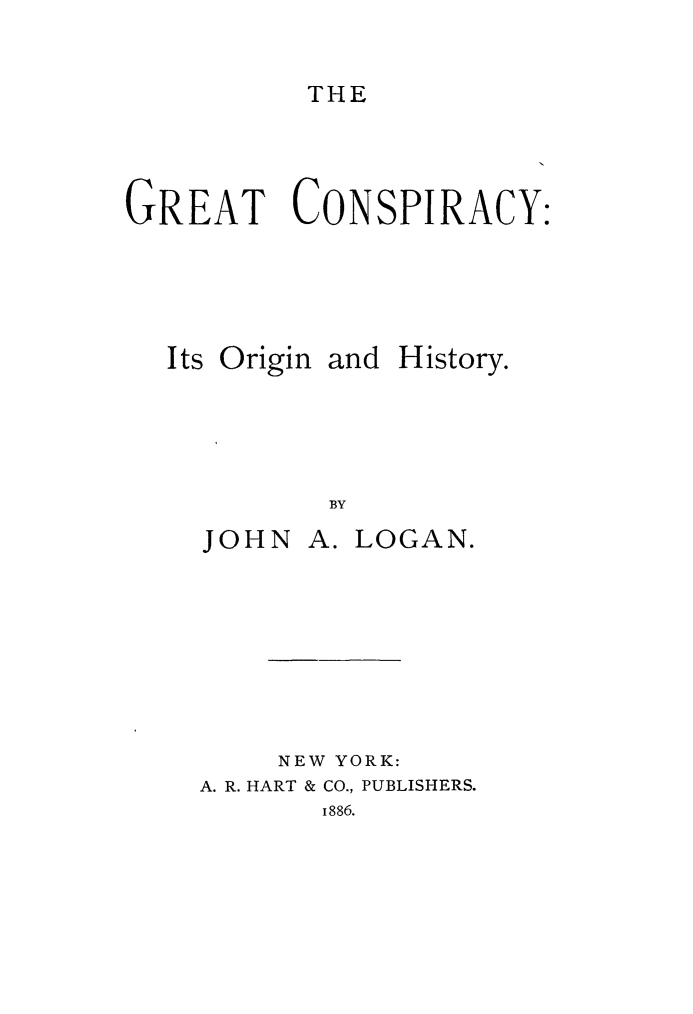 handle is hein.slavery/grtconspi0001 and id is 1 raw text is: 

THE


GREAT CONSPIRACY:


Its Origin


and History.


BY


JOHN


A. LOGAN.


     NEW YORK:
A. R. HART & CO., PUBLISHERS.
       1886.


