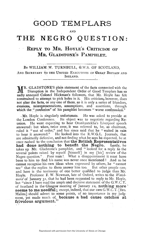 handle is hein.slavery/gtnqrh0001 and id is 1 raw text is: 




          GOOD TEMPLARS
                              AND

 THE NEGRO QUESTION:

       REPLY TO MR. HOYLE'S CRITICISM OF
             MR. GLADSTONE'S PAMPHLET.


     By WILLIAM W. TURNBULL, G.W.S. OF SCOTLAND,
 AND SECRETARY TO THE UNITED EXECUTIVES OF   GREAT BRITAIN AND
                            IRELAND.


 M R. GLADSTONE'S plain statement of the facts connected with the
       Disruption in the Independent Order of Good Templars has so
 sadly annoyed Colonel Hickman's followers, that Mr. Hoyle has felt
 constrained to attempt to pick holes in it. His criticismf however, does
 not alter the facts, or any one of them, as it is only a series of blunders,
 evasions, misrepresentations, assumptions, and  assertions, through
 which the confusion of his pamphlet becomes worse confounded.
    Mr. Hoyle is singularly unfortunate.  He was asked to preside at
 the London Conference.  Its object was to negotiate regarding Re-
 union. He went expecting to hear Oronhyatekha's Liverpool speech
 answered: but when, twice over, it was referred to, he, as chairman,
 ruled it  out of order, and has since said that he waited in vain
 to hear it answered. He looked into the R.W.G.L. Journals, that
 are admittedly defective, and not finding what he says he expected, he at
 once rushed to the conclusion that the British Representatives
 had   done nothing     to benefit the Negro.        Lastly, he
 takes up Mr. Gladstone's pamphlet, and looked for a. reply to the
 several points raised by myself [himself] in my [his] review of the
 Negro question. Poor man! What a disappointment it must have
 been to him to find his name was never once mentioned ! And as be
 cannot recognise his own ideas when expressed by others, he cannot
see that the replies to them answer him too.  But other people can;
and here is the testimony of one better qualified to judge than Mr.
Hoyle. Professor F. W. Newman, late of Oxford, writes to the 'alch-
word of January 31, that he had been requested to reply to Mr. Hoyle,
but since I have read the ample and decisive statement of the G.W.C.T.
of Scotland in the Glasgow meeting of January 12, nothing more
seems to me needful; except, indeed, that our own G.W.C.T. [Bro.
Malins] should advert to some points, of no importance in my judg
ment, yet made much of, because a bad cause catches at
frivolous, argument.


Reproduced with permission from the University of Illinois at Chicago


