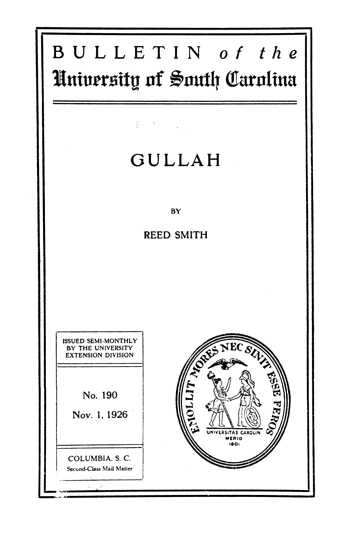 handle is hein.slavery/gullah0001 and id is 1 raw text is: 



BULLETIN


of


the


Intinsrr3itU -qf   #nut Q1arolina


GULLAH



       BY

  REED SMITH


ISSUED SEMI-MONTHLY
BY THE UNIVERSITY
EXTENSION DIVISION



   No. 190

   Nov. 1, 1926



 COLUMBIA. S. C.
 Second-Class Mail Matter


low~

U141YLRSITAS CAROLIN


a?


