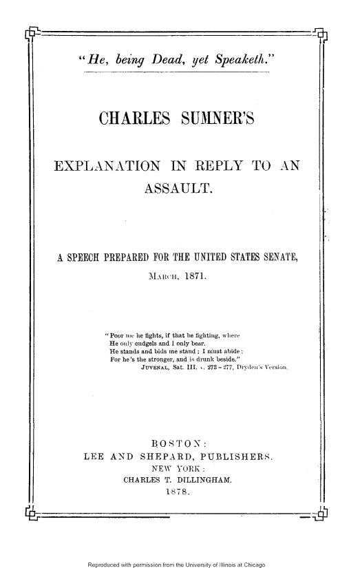 handle is hein.slavery/hbdyskth0001 and id is 1 raw text is: 

-1


He, being Dead, yet Speaketh.


CHARLES SUMNER'S


EXPLANATION IN REPLY TO


AN


                  ASSAULT.







A SPEECH PREPARED FOR THE UNITED STATES SENATE,

                   MARCH, 1871.






          Poor ic he fights, if that be fighting, w here
          He only cudgels and I only bear.
          He stands and bids me stand : I niust abide
          For he's the stronger, and is drunk beside.
                 JUVENAL, Sat. III.  . 273-277, Dryden's Version.








                   BOSTON:
      LEE  AND   SHEPARD, PUBLISHERS.
                    NEW YORK :
              CHARLES T. DILLINGHAM.
                       1s78.


Reproduced with permission from the University of Illinois at Chicago


