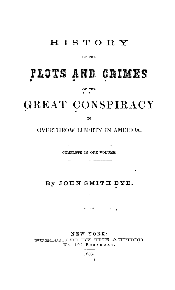 handle is hein.slavery/hipclibam0001 and id is 1 raw text is: HIS T

OY

OF THE

P LOTS AID CRIM~ES
OF THE
a  *
GREAT CONSPIRACY
400
TO
OVERTIhROW LIBERTY IN AMERICA.
COMPLETE IN ONE VOLUME.
By JOHN SMITH DYE.
NEW YORK-
pU jT' EEEJID  E3Y  TIHE  1UT QO.
No. 100 BROADWAY.
1866.


