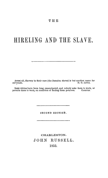 handle is hein.slavery/hireslv0001 and id is 1 raw text is: 






                       THE







 HIRELING AND THE SLAVE.














 AFTi all, Slavery in their case (the Jamaica slaves) is but another name for
 servitude.                               M. G. LEwis.

 Imisn whites have been long emancipated, and nobody asks them to work, or
permits them to work, on condition of finding them potatoes.  CARLYLE.







                  SECOND  EDITION.







                  CHARLESTON.

              JOHN RUSSELL.

                        1855.


