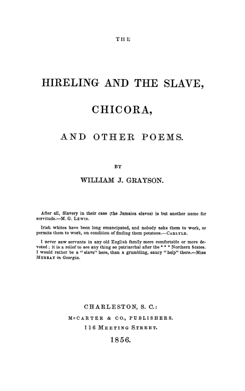 handle is hein.slavery/hireslvchp0001 and id is 1 raw text is: 






THE


HIRELING AND THE SLAVE,




                 CHICORA,




      AND OTHER POEMS.




                        BY

             WILLIAM J. GRAYSON.


  After all, Slavery in their case (the Jamaica slaves) is but another name for
servitude.-M. G. LEwIs.
  Irish whites have been long emancipated, and nobody asks them to work, or
permits them to work, on condition of finding them potatoes.-CARLYLE.
  I never saw servants in any old English family more comfortable or more de-
voted ; it is a relief to see any thing so patriarchal after the * * * Northern States.
I would rather be a slave here, than a grumbling, saucy help there.-Miss
MuRnAY in Georgia.









                CHARLESTON, S. C.:

           McCARTER & CO., PUBLISHERS.

                116 MEETING S.TR]FET.

                         1856.


