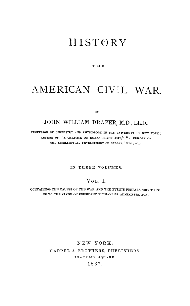 handle is hein.slavery/histamcw0001 and id is 1 raw text is: 









              HISTORY




                      OF THE





 AMERICAN CIVIL WAR.




                        BY


     JOHN WILLIAM DRAPER, M.D., LL.D.,

PROFESSOR OF CHEMISTRY AND PHYSIOLOGY IN THE UNIVERSITY OF NEW YORK;
    AUTHOR OF A TREATISE ON HUMAN PHYSIOLOGY,  A HISTORY OF
       THE INTELLECTUAL DEVELOPMENT OF EUROPE, ETC., ETC.





               IN THREE VOLUMES.


                     VOL. I.

CONTAINING THE CAUSES OF THE WAR, AND THE EVENTS PREPARATORY TO IT,
     UP TO THE CLOSE OF PRESIDENT BUCHANAN'S ADMINISTRATION.


          NEW YORK:

HARPER & BROTHERS, PUBLISHERS,
         FRANKLIN SqUARE.

              1867.


