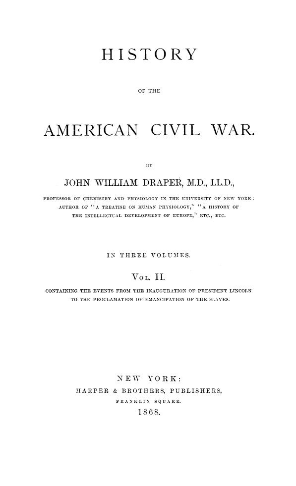 handle is hein.slavery/histamcw0002 and id is 1 raw text is: 







             HISTORY




                      OF THE






AMERICAN CIVIL WAR.




                       BY


     JOHN WILLIAM DRAPER, M.D., LL.D.,

PROFESSOR OF CHEMISTRY AND PHYSIOLOGY IN THE UNIVERSITY OF NEW YORK R
    AUTHOR OF *A TREATISE ON HUMAN PHYSIOLOGY, A HISTORY OF
       THE INTELLECTUAL DEVELOPMENT OF EUROPE, ETC., ETC.





               IN THREE VOLUMES.


                    VoL. II.

CONTAINING THE EVENTS FROM THE INAUGURATION OF PRESIDENT LINCOLN
      TO THE PROCLAMATION OF EMANCIPATION OF THE SLAVES.


         NEW YORK:

HARPER & BROTHERS, PUBLISHERS,
         FRANKLIN SQUARE.

              1868.


