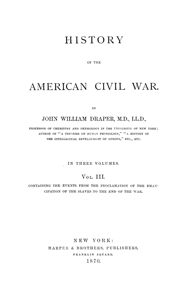 handle is hein.slavery/histamcw0003 and id is 1 raw text is: 









             HISTORY




                     OF THE






AMERICAN CIVIL WAR.




                       BY


     JOHN WILLIAM     DRAPER, M.D., LL.D.,

PROFESSOR OF CHEMISTRY AND PHYSIOLOGY IN THE UNIVERSITY OF NEW YORK,
    AUTHOR OF A TREATISE ON HUMAN PHYSIOLOGY, A HISTORY OF
      THE INTELLECTUAL DEVELOPMENT OF EUROPE, ETC., ETC.





              IN THREE VOLUMES.



                   VOL. III.

CONTAINING THE EVENTS FROM THE PROCLAMATION OF THE EMAN-
      CIPATION OF THE SLAVES TO THE END OF THE WAR.












                NEW YORK:

       HARPER & BROTHERS, PUBLISHERS,
                FRANKLIN SQUARE.

                     1870.



