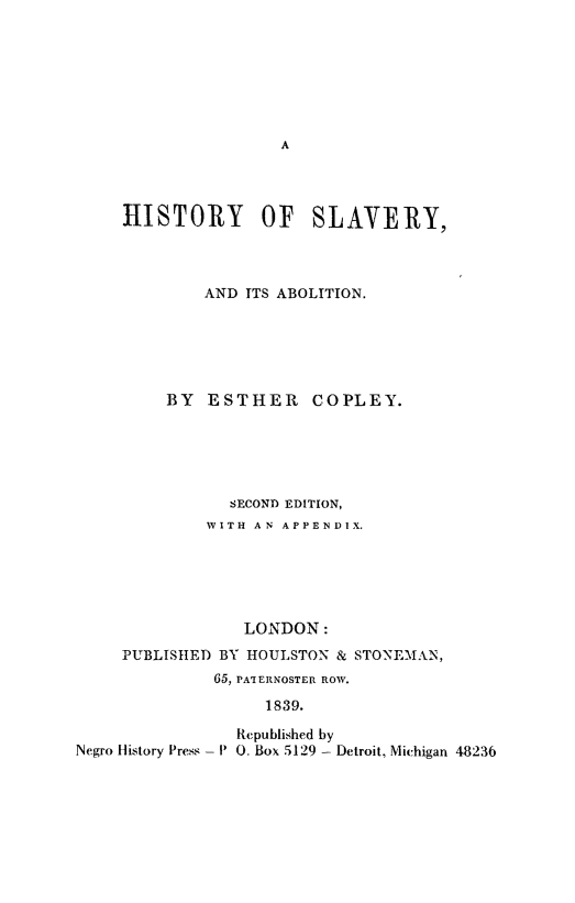 handle is hein.slavery/hstyslav0001 and id is 1 raw text is: HISTORY OF SLAVERY,
AND ITS ABOLITION.
BY ESTHER COPLEY.
SECOND EDITION,
WITH AN APPENDIX.
LONDON:
PUBLISHED BY HOULSTON & STONEMAN,
65, PA'IERNOSTER ROW.
1839.
Republished by
Negro History Press - P 0. Box 5129 - Detroit, Michigan 48236


