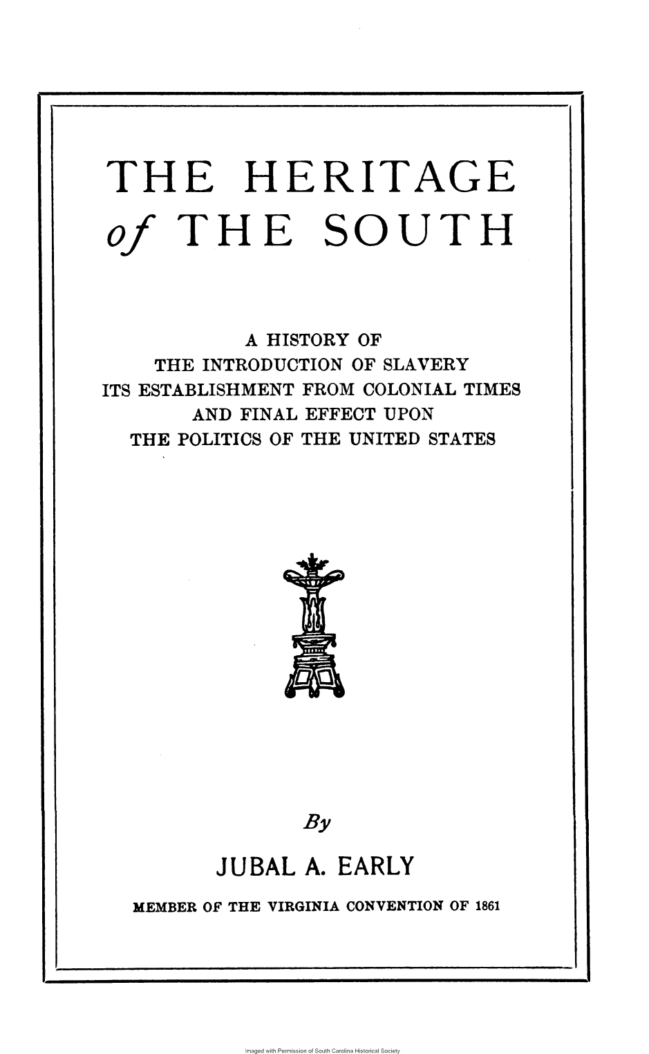 handle is hein.slavery/htgsth0001 and id is 1 raw text is: 





THE


of


HERITAGE


SOUTH


             A HISTORY OF
     THE INTRODUCTION OF SLAVERY
ITS ESTABLISHMENT FROM COLONIAL TIMES
        AND FINAL EFFECT UPON
  THE  POLITICS OF THE UNITED STATES








                   At




                   By

          JUBAL   A. EARLY
   MEMBER OF THE VIRGINIA CONVENTION OF 1861


Imaged with Permission of South Carolina Historical Society


THE


