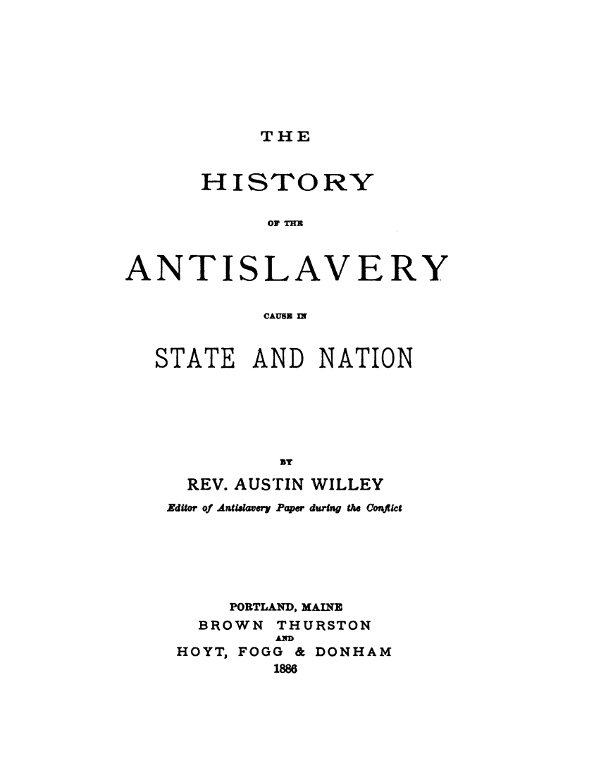 handle is hein.slavery/htyasvsn0001 and id is 1 raw text is: 








THE


      HISTORY

            AT At



ANTISLAVERY


            CAUSE IN


STATE   AND   NATION






          By

   REV. AUSTIN WILLEY
 Editor of Antilavery Paper during the Coryt et






      PORTLAND, MAINE
    BROWN THURSTON
          AD
  HOYT, FOGG & DONHAM
          1886


