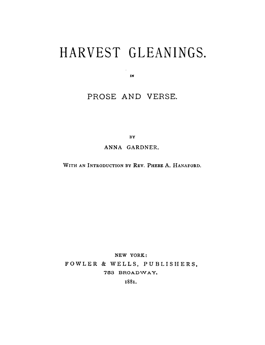 handle is hein.slavery/hvtgpv0001 and id is 1 raw text is: 







HARVEST GLEANINGS.


              iN



      PROSE AND VERSE.





              BY
         ANNA GARDNER.


 WITH AN INTRODUCTION By REV. PHEBE A. HANAFORD.













           NEW YORK:
 FOWLER & WELLS, PUBLISHERS,
         783 BROADWAY,


i'ss.



