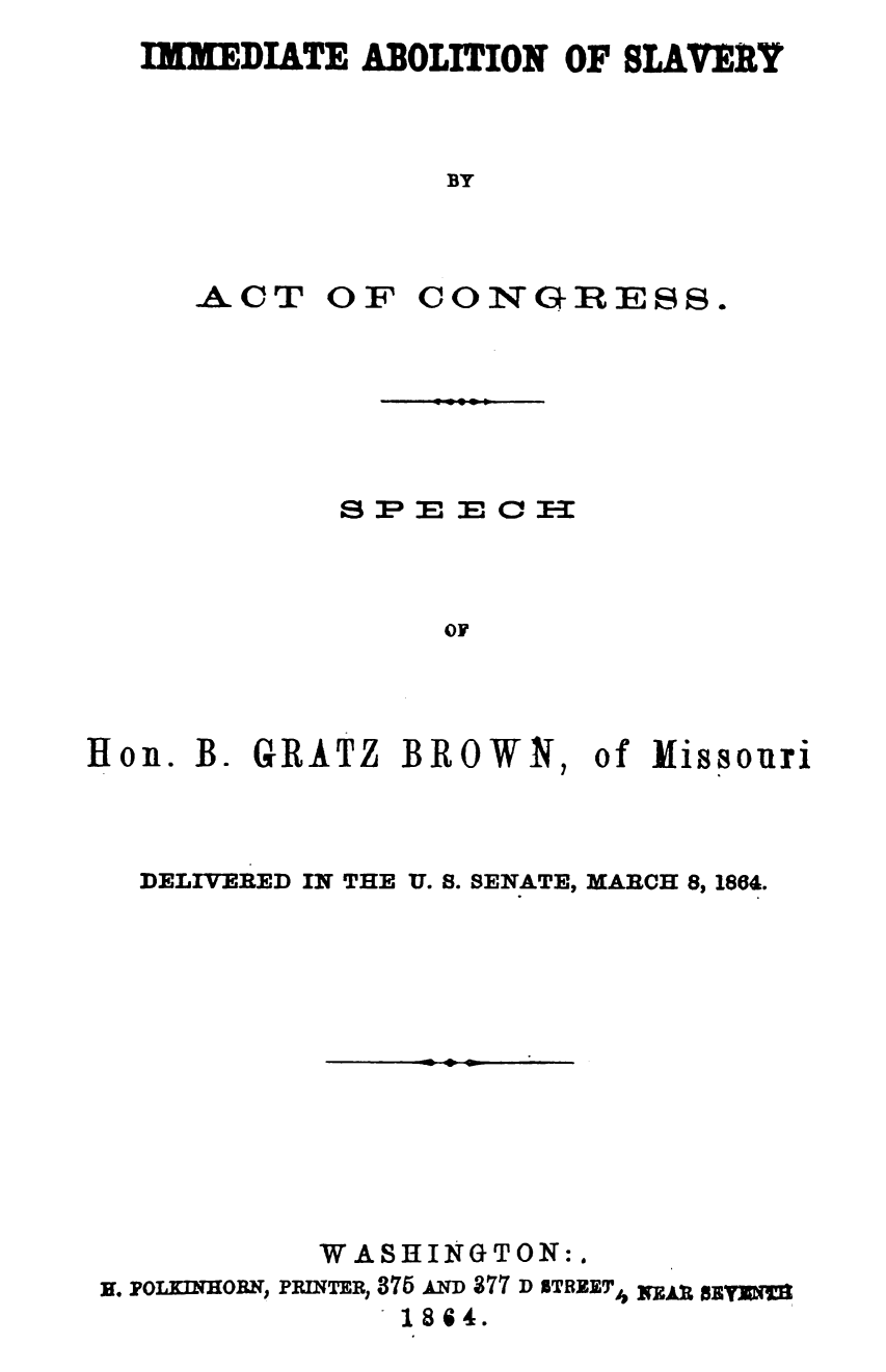 handle is hein.slavery/iasac0001 and id is 1 raw text is: 
IMMsDIATE ABOLITION OF SLAVERY



              BY


ACT


O1F CONGIRESS.


            SPE   E   E



                 OF



Ilon. B. GRATZ BROWN, of   Missouri


  DELIVERED IN THE U. 8. SENATE, MARCH 8, 1864.











           WASHINGTON:.
m. PounamoB, PRDaTER, 375 An 877 D STREET,4  ggR
               18684.


