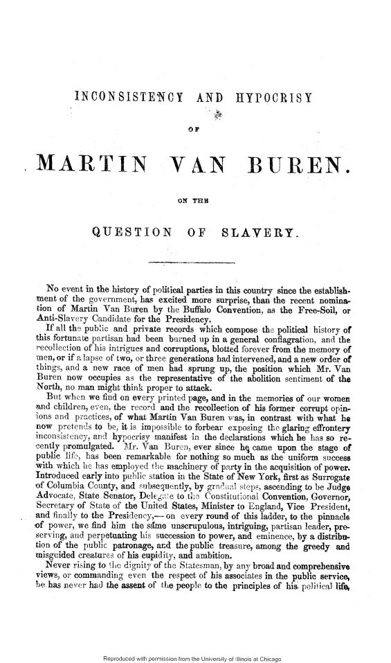 handle is hein.slavery/icshymvb0001 and id is 1 raw text is: 







         INCONSISTE'NCY              AND       HYPOCRISY


                                    OF



MARTIN VAN BUREN.


                                 ON TEI


             QUESTION              OF      SLAVERY.




   No event in the history of political parties in this country since the establish-
ment of the government, has excited more surprise, than the recent nomina-
tion of Martin Van Buren by the Buffalo Convention, as the Free-Soil, or
Anti-Slavery Candidate for the Presidency.
   If all the public and private records which compose the political history of
this fortunate partisan had been burned up in a general conflagration, and the
recolIection of his intrigues and corruptions, blotted forever from the memory of
men, or if a lapse of two, or three generations bad intervened, and a new order of
things, and a new race of men had sprung up, the position which Mr. Van
Buren now occupies as the representative of the abolition sentiment of the
North, no man might think proper to attack.
   But when we find on every printed page, and in the memories of our women
and children, even, the record and the recollection of his former corrupt opin-
cons and practices, of what Martin Van Buren was, in contrast with what he
now pretcnds to be, it is impossible to forbear exposing the glaring effrontery
inconsistency, and hypocrisy manifest in the declarations which he has so re-
cently promulgated. Mir. Van Buren, ever since hq came upon the stage of
public lif-, has been remarkable for nothing so much as the uniform success
with which he has employed the machinery of party in the acquisition of power.
Introduced early into piblic station in the State of New York, first as Surrogate
of Columbia County, and subsequently, by grn al steps, ascending to be Judge
Advocate, State Senator, Dltg ce to thie Constitutional Convention, Governor,
Secretary of State of the United States, Minister to England, Vice President,
and finally to the Presidency,- on every round of this ladder, to the pinnacle
,of power, we find him the same unscrupulous, intriguing, partisan leader, pre-
serving, and perpetuating his succession to power, and eminence, by a distribu-
tion of the public patronage, and the public treasure, among the greedy aad
misguided creatures of his cupidity, and ambition.
   Never rising to fle dignity of the Statesman, by any broad and comprehensive
views, or commanding eve. the respect of his associates in the public service,
be has never had the assent of the people to the principles of his, polifical life


Reproduced with permission from the University of Illinois at Chicago


