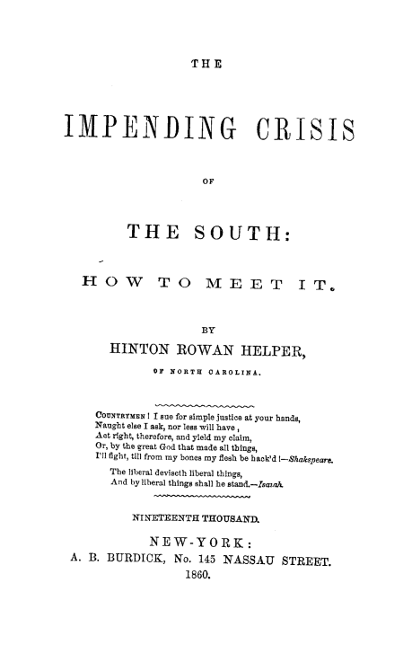 handle is hein.slavery/imcsoth0001 and id is 1 raw text is: THE

IMPENDING CRISIS
OF
THE SOUTH:
H O W T O ME E T I T.
BY
HINTON ROWAN HELPER,
OF NORTH OAROLINA.
COUNTRYMEN I I sue for simple justice at your hands,
Naught else I ask, nor less will have,
Act right, therefore, and yield my claim,
Or, by the great God that made all things,
I'll fight, till from my bones my flesh be back'd I-Shakspeare.
The liberal deviseth liberal things,
And by liberal things shall he stand.-Isaza.
NINETEENTH THOUSAND.
NEW-YORK:
A. B. BURDICK, No. 145 NASSAU STREET.
1860.


