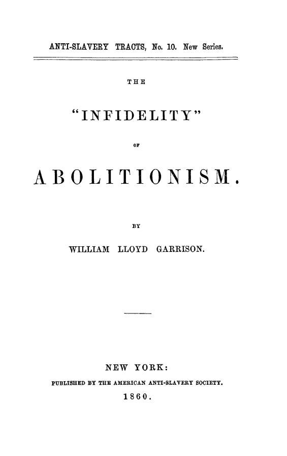 handle is hein.slavery/infab0001 and id is 1 raw text is: ANTI-SLAVERY TRACTS, No. 10. New Series.
THE
INFIDELITY
OF
ABOLITIONISM.
BY
WILLIAM LLOYD GARRISON.
NEW YORK:
PUBLISHED BY THE AMERICAN ANTI-SLAVERY SOCIETY.
1860.


