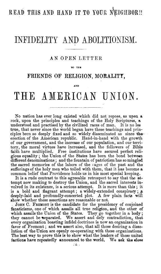 handle is hein.slavery/infabol0001 and id is 1 raw text is: READ     THIS AND      HAND     IT TO YOUR      N\ IGIBOR!!
INFIDELITY AND ABOLITIONISM.
AN OPEN LETTER
FRIENDS OF RELIGION, MORALITY,
AND
THE AMERICAN UNION.
No nation has ever long existed which did not repose, as upon a
rock, upon the principles and teachings of the Holy Scriptures, a
understood and practised by the civilized races of man. It is no les
true, that never since the world began have these teachings and prin-
ciples been so deeply fixed and so widely disseminated as since the-
erection of the American republic. Hand-in-hand with the growth
of our government, and the increase of our population, and our terri-
tory, the moral virtues have increased, and the followers of Bible
faith have multiplied. Free institutions have secured perfect reli-
gious equality; the Union of the States has been the bond between
different denominations ; and the fountain of patriotism has so mingled
the sacred memories of the labors of the ages of the past and the
sufferings of the holy men who toiled with them, that it has become a
common belief that Providence holds us in his most special keeping.
It is a rude contrast to this agreeable retrospect to say that the at-
tempt now making to destroy the Union, and the sacred interests in-
volved in its existence, is a serious attempt. It is more than this ; it
is a bold and flagrant attempt ; a widely-extended conspiracy; .A
deeply-laid and profoundly-concerted plot. A few plain facts will
show whether these assertions are reasonable or not.
. JOHN C. FREMONT is the candidate for the presidency of conjoined
fanaticisms, one of which assails all true religion, and the other of
which assails the Union of the States. They go together in a body;
they cannot be %eparated. We assert and defy contradiction, that
every organization boasting infidel doctrines is now an organization in
favor of Fremont ; and we assert also, that all those desiring a disso-
lution of the Urion are openly co-operating with these organizations.
The best way to prove this is to show what the leaders of these united
factions have repeatedly announced to the world. We ask the .dose


