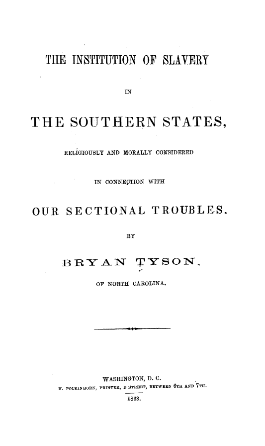 handle is hein.slavery/instslavst0001 and id is 1 raw text is: THE INSTITUTION OF SLAVERY
IN
THE SOUTHERN STATES,
RELIGIOUSLY AND MORALLY CONSIDERED
IN CONNECTION WITH
OUR SECTIONAL TROUBLES.
BY

BTI-Y A N

TYSON

OF NORTH CAROLINA.

WASHINGTON, D. C.
H. POLKINHORN, PRINTER, D STREET, BETWEEN 6TH AND 7Tn.
1863.


