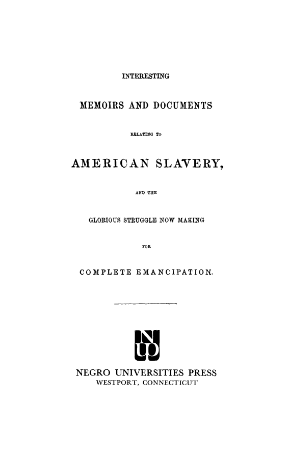 handle is hein.slavery/intmedaslv0001 and id is 1 raw text is: 








INTERESTING


MEMOIRS AND DOCUMENTS


           RULATIIG To



AMERICAN SLAVERY,


           AND THE


   GLORIOUS STRUGGLE NOW MAKING


             FOR.


  COMPLETE EMANCIPATION.












  NEGRO UNIVERSITIES PRESS
    WESTPORT, CONNECTICUT


