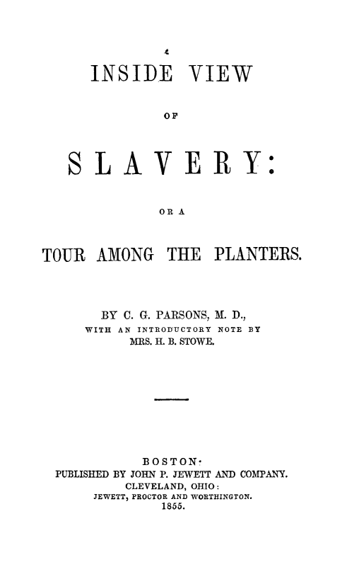 handle is hein.slavery/invwslav0001 and id is 1 raw text is: 





INSIDE VIEW


         OP




 LAVE RY:



         OR A


TOUR AMONG THE PLANTERS.




       BY C. G. PARSONS, M. D.,
     WITH AN INTRODIUCTORY NOTE BY
           MRS. H. B. STOWE.










             BOSTON-
  PUBLISHED BY JOHN P. JEWETT AND COMPANY.
          CLEVELAND, OHIO:
      JEWETT, PROCTOR AND WORTHINGTON.
               1855.


