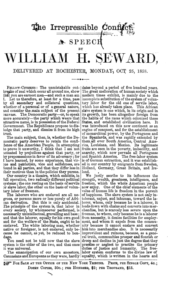 handle is hein.slavery/irrconflt0001 and id is 1 raw text is: '-4he Irrepressible 6onfuf
WILLIAM H. SEWARD,
DELIVERED AT ROCHESTER, MOINDAY. OCT 25, 1858.

FELLOW-CITIZENS: The unmistakable out-
brepks of zeal which occur all around me, show
thfit you are earnest men-and such a man am
[. Let us therefore, at least for a time, pass
by all secondary and collateral questions,
whether of a personal or of a general nature,
and consider the main subject of the present
canvass. The Democratic party-or, to speak
more accurately-the party which wears that
attractive name, is in possession of the Federal
Government. The Republicans propose to dis-
lodge that party, and dismiss it from its high
trust.
The main subject, then, is, whether the De-
mocratic party deserves to retain the confi-
dence of the American People. In attempting
to prove it unworthy, I think that I am 'not
actuated by prejudices against that party, or
by prepossessions in favor of its adversary; for
[ have learned, by some experience, that vir-
ue and patriotism, vice and selfishness, are
round in all parties, and that they differ less in
bheir motives than in the policies they pursue.
Our country is a theatre, which exhibits, in
rull operation, two radically different political
3ystems ; the one resting on the basis of servile
Dr slave labor, the other on the basis of volun-
Lary labor of freemen.
The laborers who are enslaved are all ne-
groes, or persons more or less purely of Afri-
can derivation. But this is only accidental.
The principle of the system is, that labor in
every society, by whomsoever performed, is
necessarily unintellectual, grovelling and base;
and that the laborer, equally for his own good
and for the welfare of the State, ought to be
enslaved. The white laboring man, whether
native or foreigner, is not enslaved, only be-
cause he cannot, as yet, be reduced to bon-
dage.
You need not be told now that the slave
system is the older of the two, and that once
it was universal.
The emancipation of our own ancestors,
Caucasians and Europeans as they were, hardly

dates beyond a period of five hundred years.
The great melioration of human society which
modern times exhibit, is mainly due to the
incomplete substitution of the system of volun-
tary labor for the old one of servile labor,
which has already taken place. This African
slave system is one which, in its origin and in
its growth, has been altogether foreign from
the habit's of the races which colonized these
States, and established civilization here. It
was introduced on this new continent as an
engine of conquest, and for the establishment
of monarchical power, by the Portuguese and
the Spaniards, and was rapidly extended by
them~all over South America, Central Ame-
rica, Louisiana, and Mexico. Its legitimate
fruits are seen in the poverty, imbecility, and
anarchy, which now pervade all Portuguese
and Spanish America. The free-labor system
is of German extraction, and it was establish-
ed in our country by emigrants from Sweden,
Holland, Germany, Great Britain, and Ire-
land.
We justly ascribe to its influences the
strength, wealth, greatness, intelligence, and
freedom, which the whole American people
now enjoy. One of the chief elements of the
value of human life is freedom in the pursuit
of happiness. The slave system is not only in-
tolerant, unjust, and inhuman, toward the la-
borer, whom, only because he is a laborer, it
loads down with chains and converts into m er-
chandise, but is scarcely less severe upon the
freeman, to whom, only because he is a laborer
from necessity, it denies facilities for employ.
ment, and whom it expels from the commu-
nity because it cannot enslave and convert
him into merchandise also. It is necessarily
improvident and ruinous, because, as a gene-
ral truth, communities prosper and flourish or
droop and decline in just the degree that they
practise or neglect to practise the primary
duties of justice and humanity. The free-
labor system conforms to the divine law of
equality, which is written in the hearts and

FoR SALE AT THE OFFICE OF THE NEw YoRx T~aumN. PIOE, PER SINGLE Copy, 4o.;
DOZEN CoPiEs, 30c.; PER HuNDRED, $2; PER THOT sAND, $15.


