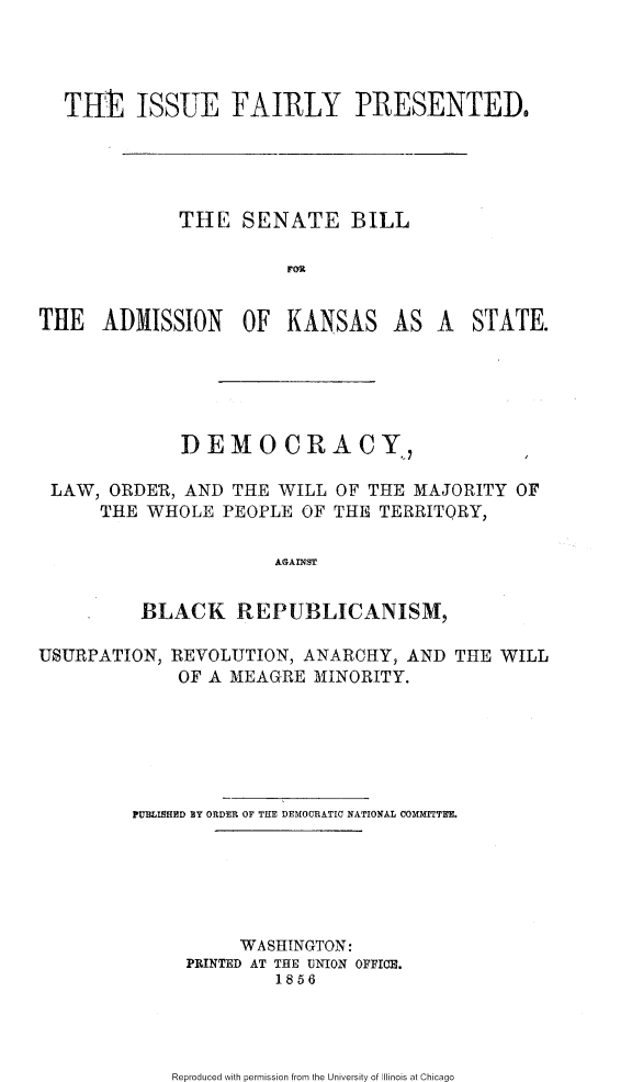 handle is hein.slavery/isflypsba0001 and id is 1 raw text is: 




  THE ISSUE FAIRLY PRESENTED,





             THE SENATE BILL

                        FOU


THE ADMISSION OF KANSAS AS A STATE.






              DEMO CRA CY,

 LAW, ORDER, AND THE WILL OF THE MAJORITY OF
      THE WHOLE PEOPLE OF THE TERRITORY,

                      AGAINST


          BLACK REPUBLICANISM,


USURPATION,


REVOLUTION, ANARCHY, AND THE WILL
OF A MEAGRE MINORITY.


PUMMISHED BY ORDER OF THE DEMOCRATIC NATIONAL COMMITTEE.






          WASHINGTON:
     PRINTED AT THE UNION OFFIOE.
              1856


Reproduced with permission from the University of Illinois at Chicago


