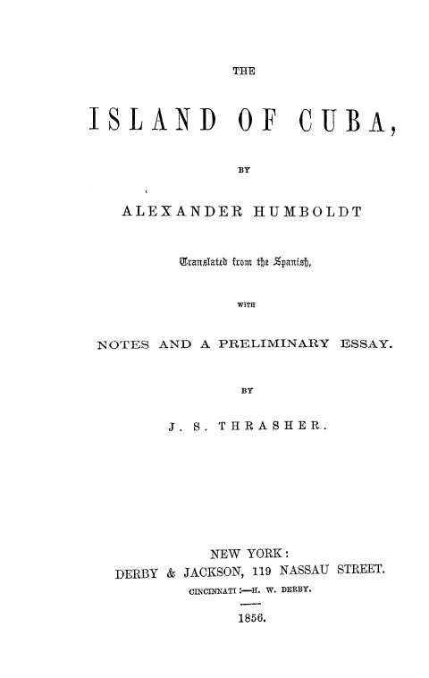 handle is hein.slavery/islecuba0001 and id is 1 raw text is: 




THE


ISLAND OF CUBA,


                13Y


   ALEXANDER HUMBOLDT



          Eranslaith front tt %panfz,


                WITH


 NOTES AND  A PRELIMINARY  ESSAY.


                BY


        J. S. THRASHER.









             NEW YORK:
   DERBY & JACKSON, 119 NASSAU STREET.
           CINCINNATI '-H. W. DERBY.

                1856.


