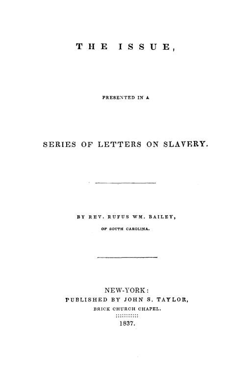 handle is hein.slavery/issslav0001 and id is 1 raw text is: THlE     ISSUE,
PRESENTED IN A
SERIES OF LETTERS ON SLAVERY.
BY REV. RUFUS WIM. BAILEY,
OF SOUTH CAROLINA.

NEW-YORK:
PUBLISHED BY JOHN S. TAYLOR,
BRICK CHURCH CHAPEL.
1837.


