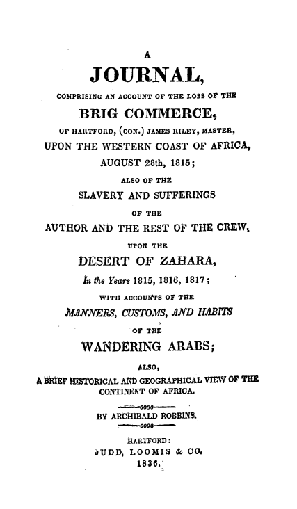 handle is hein.slavery/jclobrgm0001 and id is 1 raw text is: 



                  A

         JOURNAL,
   COMPRISING AN ACCOUNT OF THE LOSS OF THE

       BRIG COMMERCE,
    OF HARTFORD, (CON.) JAMES RILEY, MASTER,
 UPON THE WESTERN COAST OF AFRICA,
          AUGUST 28th, 1815;
              ALSO OF THE
       SLAVERY AND SUFFERINGS
                OF THE
 AUTHOR AND THE REST OF THE CREW,

               UPON THE

       DESERT OF ZAHARA,

       In the Years 1815, 1816, 1817;
          WITH ACCOUWrS OF THE
     N/ANJYERS, CUSTOMS, AD JIAB1T
                OF THE

       WANDERING ARABS;

                 ALSO,
A hEiftlr STORICAL AND GEOGRAPHICAL VIEW OF TH
          CONTINENT OF AFRICA.

          BY ARCHIBALD ROBBINS.
             -   0000-
               HARTFORD:
          -UPD, LOOMIS & COo
                 1836,'


