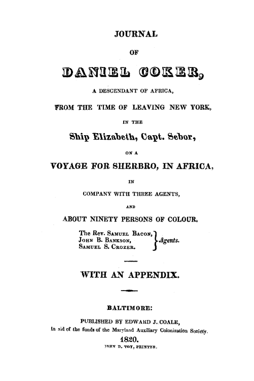 handle is hein.slavery/jdancokr0001 and id is 1 raw text is: 



                JOURNAL

                    OF




          A DESCENDANT OF AFRICA,

 FROM TIE TIME OF LEAVING NEW YORK,

                  IN THE



                  ON A

VOYAGE FOR SHERBRO, IN AFRICA,

                   IN
        COMPANY WITH THREE AGENTS,
                   AD

   ABOUT NINETY PERSONS OF COLOUR.

       The Rev. SAMUEL BACON,
       JOHN B. BANKSOI,    .agents.
       SAMUEL S. CROZER.  J



       WITH AN APPENDIX.



              BALTIMORE:
       PUBLISHED BY EDWARD J. COALE,
In aid of the funds of the Maryland Auxiliary Colonization Suoidyto
                 1820.
              TMTN 7). 'POT. PRITFlIRr


