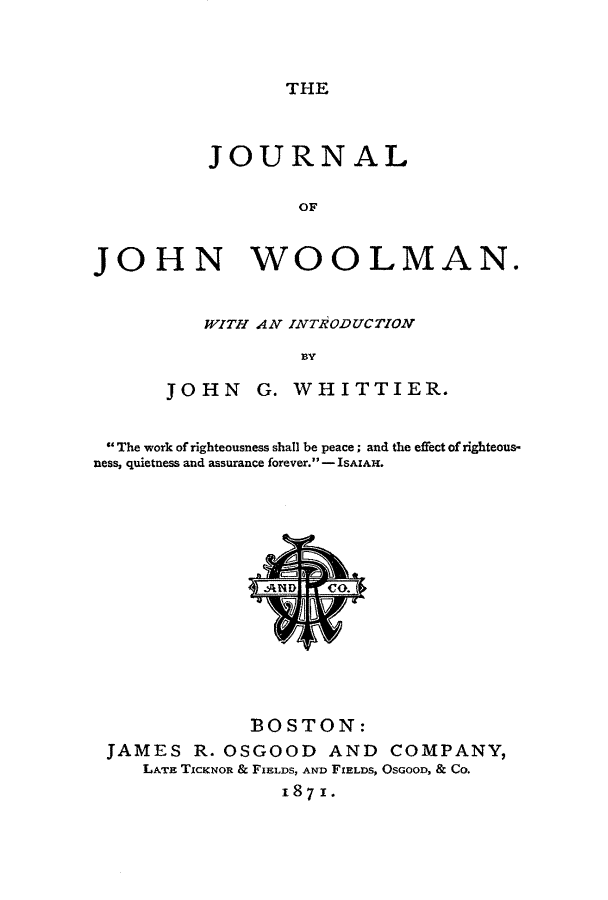 handle is hein.slavery/jrnljwol0001 and id is 1 raw text is: 



THE


          JOURNAL

                  OF


JOHN WOOLMAN.


   WITH AN INTRODUCTION

            BY

JOHN G. WHITTIER.


 The work of righteousness shall be peace; and the effect of righteous-
ness, quietness and assurance forever. -ISAIAH.






               [ED   CO.







               BOSTON:
 JAMES   R. OSGOOD   AND  COMPANY,
    LATE TICKNOR & FIELDS, AND FIELDS, OsGooD, & Co.
                 1871.


