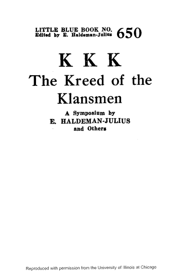 handle is hein.slavery/kkkredkm0001 and id is 1 raw text is: 



  LITTLE BLUE BOOK NO. 650
  Edited by E. Haldeman-Julius


        KKK


The Kreed of the

       Klansmen
         A Symposium by
     E. HALDEMAN-JULIUS
            and Others


Reproduced with permission from the University of Illinois at Chicago



