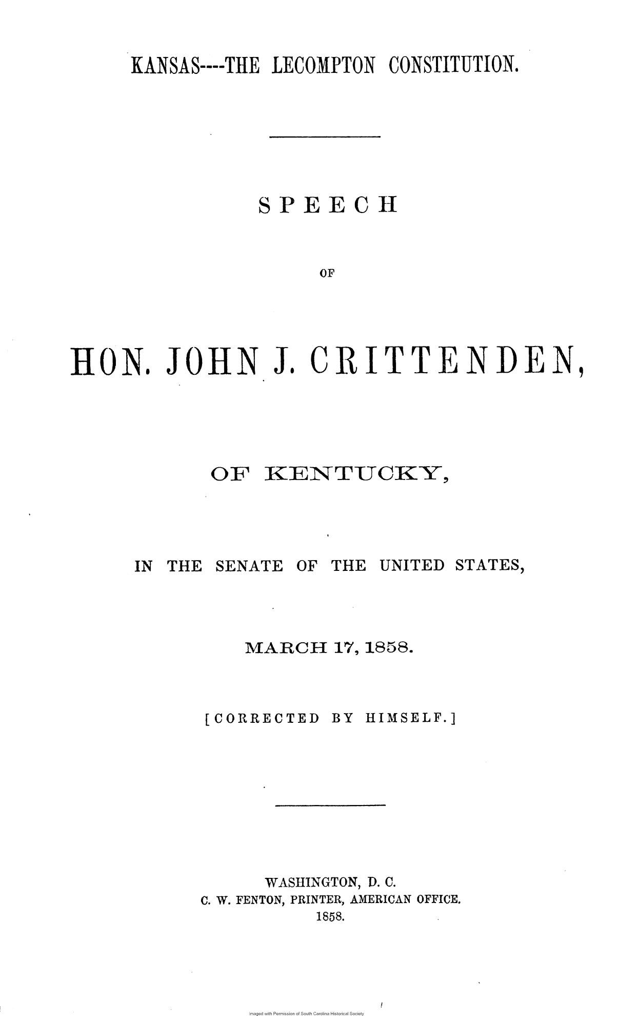 handle is hein.slavery/kslccst0001 and id is 1 raw text is: 


KANSAS----THE LECOMPTON   CONSTITUTION.







             SPEECH


HON.


JOHN J


. CR ITTEN DEN,


OF   KENTUCKY,


IN THE


SENATE


OF THE  UNITED


STATES,


MARCH 17,   1858.


[CORRECTED


BY HIMSELF.]


WASHINGTON,


D.


C. W. FENTON, PRINTER, AMERICAN OFFICE.
            1858.


maged with Permission of South Carolina Historical Society


