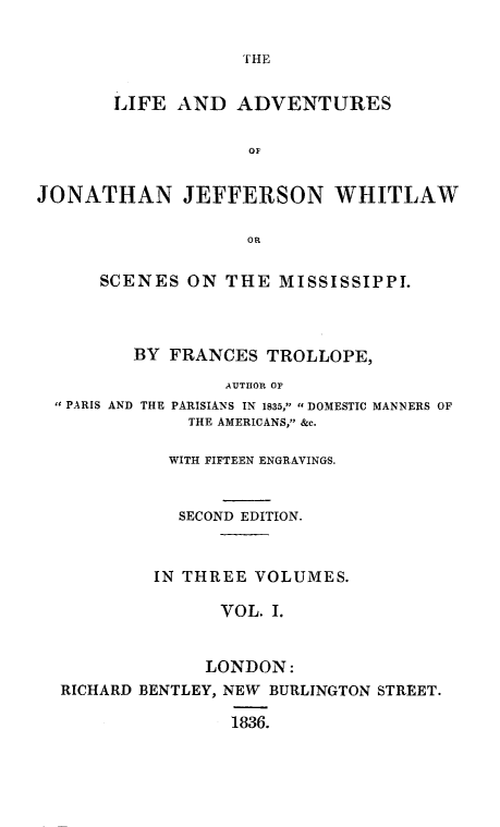 handle is hein.slavery/lajjwhit0001 and id is 1 raw text is: 




       LIFE AND ADVENTURES

                    OF


JONATHAN JEFFERSON WHITLAW

                   OR

      SCENES ON THE MISSISSIPPI.



         BY FRANCES TROLLOPE,
                 AUTHOR OF
   PARIS AND THE PARISIANS IN 1835, DOMESTIC MANNERS OF
              THE AMERICANS, &c.

            WITH FIFTEEN ENGRAVINGS.


            SECOND EDITION.


            IN THREE VOLUMES.

                 VOL. I.


                 LONDON:
  RICHARD BENTLEY, NEW BURLINGTON STREET.

                  1836.


