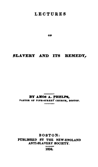 handle is hein.slavery/lecslarm0001 and id is 1 raw text is: 

LECTURES




      OR


SLAVERY AND ITS


REMEDY,


     BY AMOS A. PHELPS,
 PAITOR OF PIXU-8TRZlI' CHURCH, BOSTONI.








         BOSTON:
PUBLISHED BY THE NEW-ENGLAND
    ANTI-SLAVERY SOCIETY.
           183


