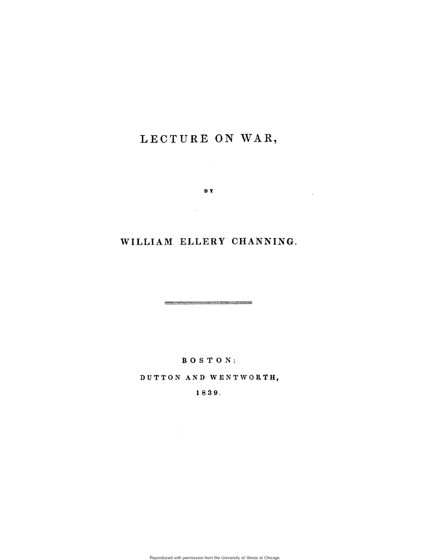 handle is hein.slavery/lectwar0001 and id is 1 raw text is: 

















    LECTURE ON WAR,






                 BY






WILLIAM ELLERY CHANNING.


        BOSTON:

DUTTON   AND  WENTWORTH,

           1839.


Reproduced with permission from the University of Illinois at Chicago


