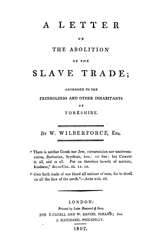 handle is hein.slavery/letaboslvtd0001 and id is 1 raw text is: 




A LETTE R

              ON

    THE ABOLITION

            OF THg


SLAVE TRADE;


              ADDRESSED TO THE

    FREEHOLDERS AND OTHER INHABITANTS
                    OF
              YORXSHIRE.




    By W. WILBERFORCE, EsQ.



 There is neither Greek nor Jew, circumcision nor uncircum-
  cision, Barbarian, Scythian, bon.. Por free: but CHRIST
  is all, and in all.  Put on therefore bowels of mercies,
  kindness, &c.-COL.ii. 11. 12.
' GOD hath made of one blood all nations of men, for to dwell
  on all the face of the earth.-AcTS xvii. 26.




                LON'DON:
            Printed by Luke Hansard f Sons,
    OR T. CADELL AND W. DAVIES, STRANTIA Axd4
           J. HATCHARD, PICCADILLY.

                  1807.



