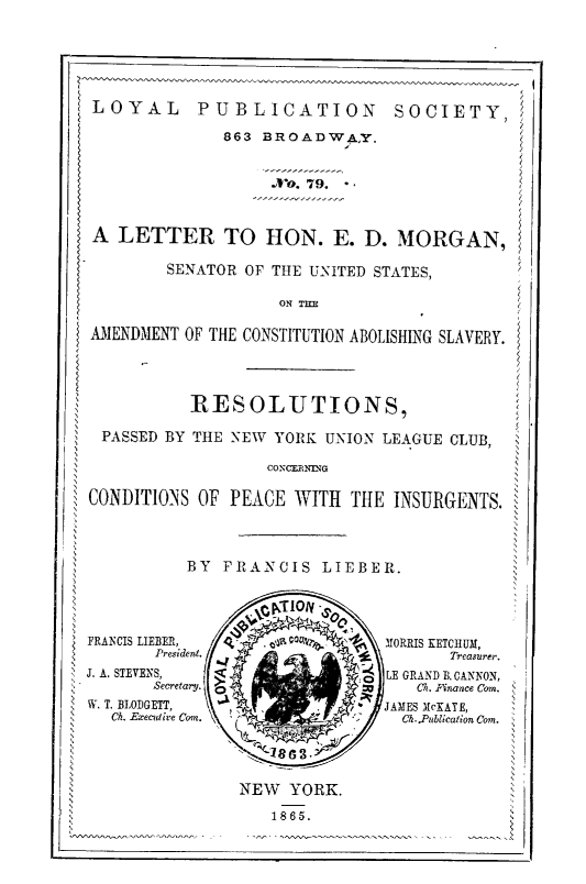 handle is hein.slavery/lethonslav0001 and id is 1 raw text is: LOYAL      PUBLICATION          SOCIETY,
863 BROADWQA,y.
. ,79.?
A LETTER TO HON. E. D, MO0RGAN,s
SENATOR OF THE UN\ITED STATES,
ON THE
AMIENDMIENT OF THE CONSTITUTION ABOLISHNG SLAVERY.
RESOLUTIONS,
PASSED BY THE \NV Y ORK UN ION LEAGUE CLUB, t
                                     ,
,                                              N
,                                              N
CONDITIONS OF PEACE WITH THE INSURGENTS.
,                                              N
N                                          N-
N                                          No
}'RMWIS LIEBER,  Q ` . Vt Qu~a1r,  M IORRIS XETCHIIM,
President.            !.Treasurer.
' J. A. STEVE\S,  }            '  LE GRAND B.CAK1ON,
i ~ ~  ~     ~    ~    ~    L~ 'Fertr.      Ca 'inance Corn.
ti 44. T. BIOIGETT,             JAMES McXATE,
Ch. E ecdixe Corn. \  '>%_    Ch..PuilicationCor.  N
NEW YORK.N
1865.


