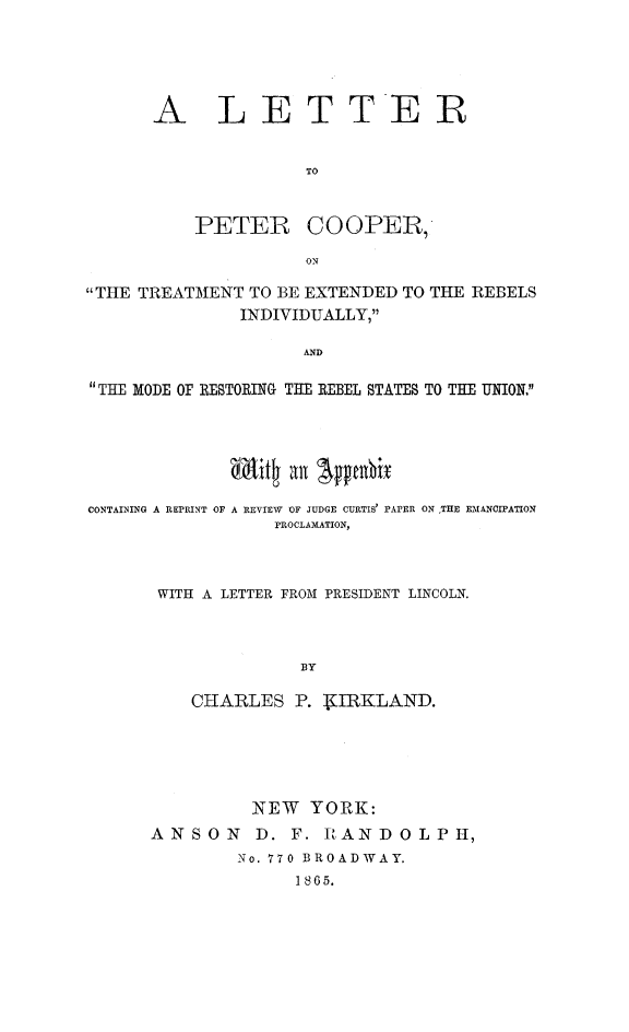handle is hein.slavery/letpcop0001 and id is 1 raw text is: 





A LETTER


              TO


PETER


COOPER,


ON


THE TREATMENT TO BE EXTENDED TO THE REBELS
              INDIVIDUALLY,

                    AND

THE MODE OF RESTORING THE REBEL STATES TO THE UNION.


             it4   an SpnhiT

CONTAINING A REPRINT OF A REVIEW OF JUDGE CURTIS' PAPER ON THE EMANCIPATION
                  PROCLAMATION,



       WITH A LETTER FROM PRESIDENT LINCOLN.



                    BY

          CHARLES  P. WIRKLAND.


         NEW   YORK:
ANSON D. F. RANDOLPH,
        No. 770 BROADWAY.
              1865.


