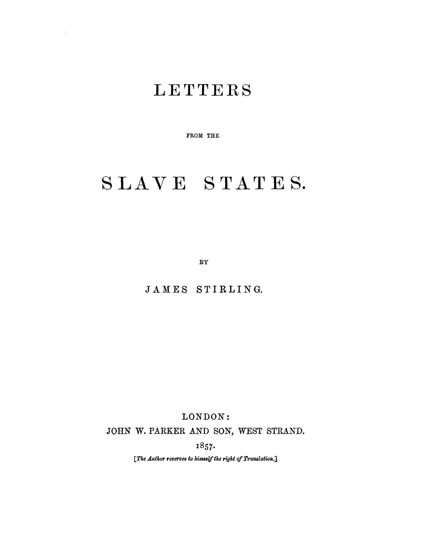 handle is hein.slavery/letslva0001 and id is 1 raw text is: 







LETTERS



     FROM TRE


SLAVE


STATES.


              BY


      JAMES   STIRLING.












            LONDON:
JOHN W. PARKER AND SON, WEST STRAND.
              1857.
    [The Autaor re8erves9 to himsey the right of Translation.j


