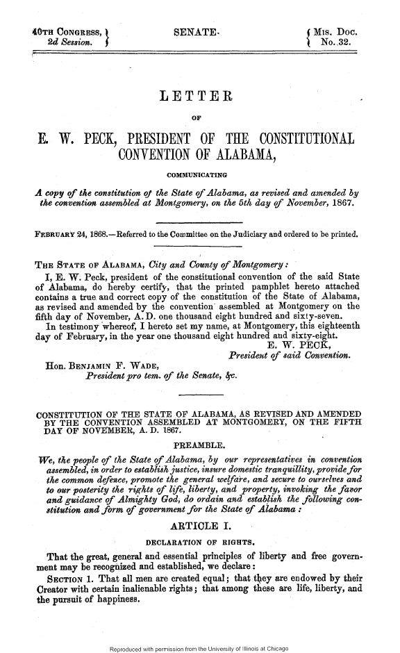 handle is hein.slavery/lewpeck0001 and id is 1 raw text is: 

40TH CONGRESS, }               SENATE-                      % Mis. Doc.
   2d Session.  5~No.,32.




                            LETTER

                                   OF

 E    W. PECK, PRESIDENT OF THE CONSTITUTIONAL
                   CONVENTION OF ALABAMA,
                             COMMUNICATING

 A copy of the constitution of the State of Alabama, as revised and amended by
 the convention assembled at Montgomery, on the 5th day of November, 1867.


 FEBRUARY 24, 1868.-Referred to the Committee on the Judiciary and ordered to be printed.


 THE STATE OF ALABAMA, City and County of Montgomery:
   I, E. W. Peck, president of the constitutional convention of the said State
 of Alabama, do hereby certify, that the printed pamphlet hereto attached
 contains a true and correct copy of the constitution of the State of Alabama,
 as revised and amended by the convention assembled at Montgomery on the
 fifth day of November, A. D. one thousand eight hundred and sixty-seven.
   In testimony whereof, I hereto set my name, at Montgomery, this eighteenth
 day of February, in the year one thousand eight hundred and sixty-eight.
                                                   E. W. PECK,
                                           President of said Convention.
   Hon. BENJAMIN F. WADE,
            President pro tern. of the Senate, 8y.


 CONSTITUTION OF THE STATE OF ALABAMA, AS REVISED AND AMENDED
   BY THE CONVENTION ASSEMBLED AT MONTGOMERY, ON THE FIFTH
   DAY OF NOVEMBER, A. D. 1867.
                               PREAMBLE.
 We, the people of the State of Alabama, by our representatives in convention
   assembled, in order to establish justice, insure domestic tran quillity, provide for
   the common defence, promote the general welfare, and secure to ourselves and
   to our posterity the rights of life, liberty, and property, invoking the favor
   and guidance of Almighty God, do ordain and establish the following con-
   stitution and form of government for the State of Alabama:
                              ARTICLE I.
                         DECLARATION OF RIGHTS.
   That the great, general and essential principles of liberty and free govern-
 ment may be recognized and established, we declare:
   SECTION 1. That all men axe created equal; that t1 ey are endowed by their
 Creator with certain inalienable rights; that among these are life, liberty, and
 the pursuit of happiness.


Reproduced with permission from the University of Illinois at Chicago


