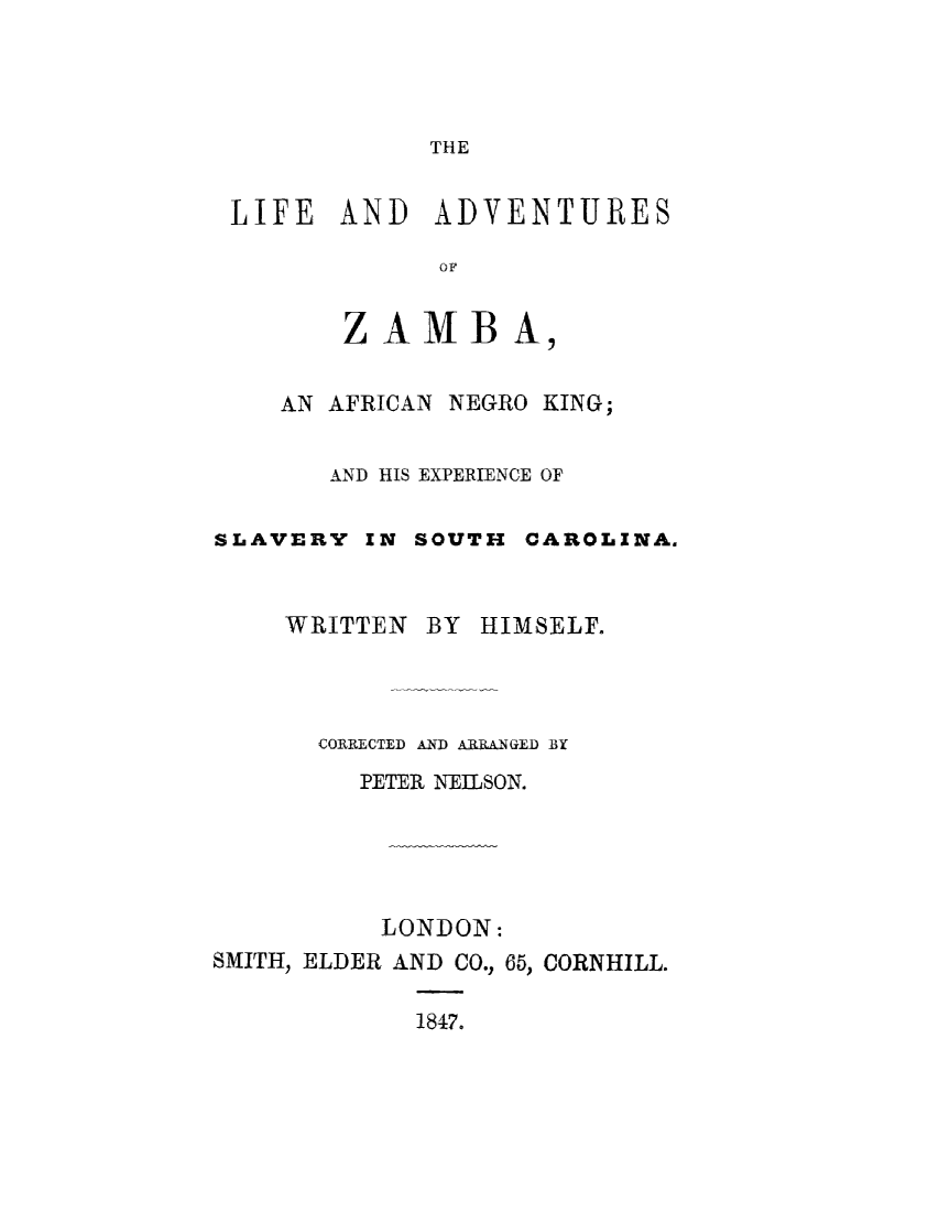 handle is hein.slavery/liadvzmb0001 and id is 1 raw text is: 




              THE


 LIFE AND ADVENTURES

              OF


        ZAMBA,


    AN AFRICAN NEGRO KING;


       AND HIS EXPERIENCE OF

SLAVERY IN SOUTH CAROLINA.


    WRITTEN BY HIMSELF.



       CORRECTED AND ARRANGED BY
         PETER NEIILSON.





           LONDON:
SMITH, ELDER AND CO., 65, CORNHILL.

             1847.



