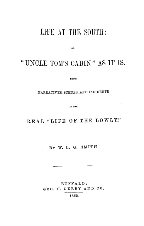 handle is hein.slavery/lifeso0001 and id is 1 raw text is: LIFE AT THE SOUTH:
on
UNCLE TOM'S CABIN AS IT IS.
]BEINIG
NARRATIVES, SCENES, AND INCIDENTS
IN THE
REAL LIFE OF THE LOWLY.

By W. L. G. SMITH.
BUFFALO:
GEO. H. DERBY AND CO.
1852.


