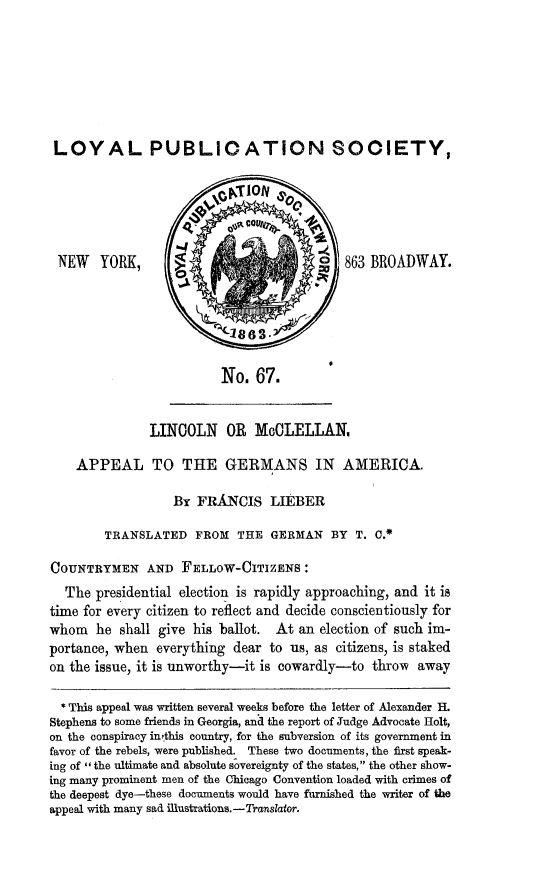 handle is hein.slavery/linmclag0001 and id is 1 raw text is: LOYAL PUBLIOATION SOOIETY,

NEW YORK,

863 BROADWAY.

No. 67.

LINCOLN OR McCLELLAN,
APPEAL TO THE GERMANS IN AMERICA.
By FRANCIS LIEBER
TRANSLATED FROM THE GERMAN BY T. C.*
COUNTRYMEN AND FELLOW-CITIZENS:
The presidential election is rapidly approaching, and it is
time for every citizen to reflect and decide conscientiously for
whom he shall give his ballot. At an election of such im-
portance, when everything dear to us, as citizens, is staked
on the issue, it is unworthy-it is cowardly-to thro-w away
* This appeal was written several weeks before the letter of Alexander H.
Stephens to some friends in Georgia, and the report of Judge Advocate Holt,
on the conspiracy in'this country, for the subversion of its government in
favor of the rebels, were published. These two documents, the first speak-
ing of the ultimate and absolute sovereignty of the states, the other show-
ing many prominent men of the Chicago Convention loaded with crimes of
the deepest dye-these documents would have furnished the writer of the
appeal with many sad illustrations. -Translator.


