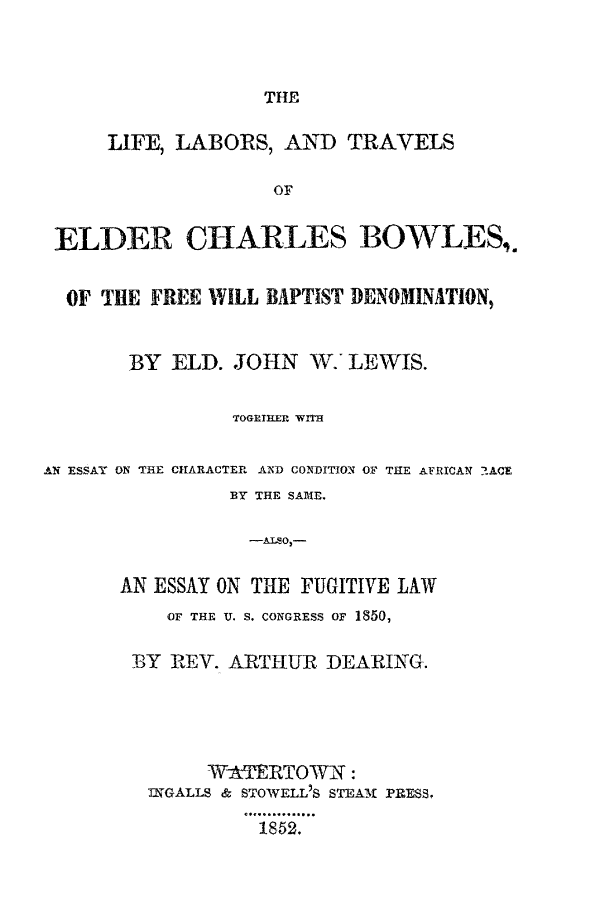 handle is hein.slavery/litechbo0001 and id is 1 raw text is: 



THE


     LIFE, LABORS,  AND   TRAVELS

                   OF


 ELDER CHARLES BOWLES,.


 OF  THE FREE WILL BAPTIST DENOMINATION,


       BY  ELD. JOHN  W.' LEWIS.

                TOGETHER WITH

AN ESSAY ON THE CHARACTER AND CONDITION OF THE AFRICAN 2ACE
                BY THE SAIE.

                -Al O -

      AN ESSAY ON TH1E FUGITIVE LAW


   OF THE U. S. CONGRESS OF 1850,

BY REV. ARTHUR  DEARING.




      WATERTOWN:
 IGALLS & STOWELL'S STEAM PRESS,

           1852.


