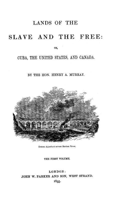 handle is hein.slavery/lndslvfre0001 and id is 1 raw text is: 




          LANDS OF THE



SLAVE AND THE FREE:

                    OR,


    CUBA, THE UNITED STATES, AND CANADA.


BY THE HON. HENRY A. MURRAY.


       Croton Aqueduct across Harlem River.


          THE FIRST VOLUME.


            LONDON:
JOHN W. PARKER AND SON, WEST STRAND.
              1855.


