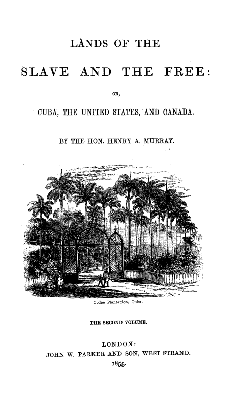 handle is hein.slavery/lndslvfre0002 and id is 1 raw text is: 



LANDS OF THE


SLAVE


AND THE FREE:


CUBA, THE UNITED STATES, AND CANADA.


    BY THE HON. HENRY A. MURRAY.


Coffee Plantation, Cuba.


         THE SECOND VOLUME.

            LONDON:
JOHN W. PARKER AND SON, WEST STRAND.
              1855-


